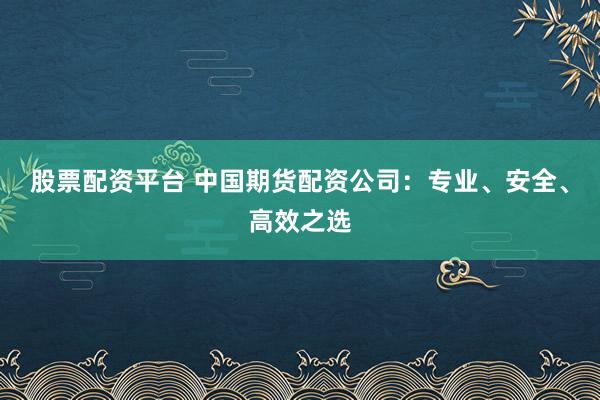 股票配资平台 中国期货配资公司：专业、安全、高效之选