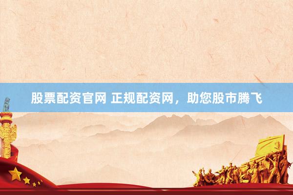 股票配资官网 正规配资网，助您股市腾飞