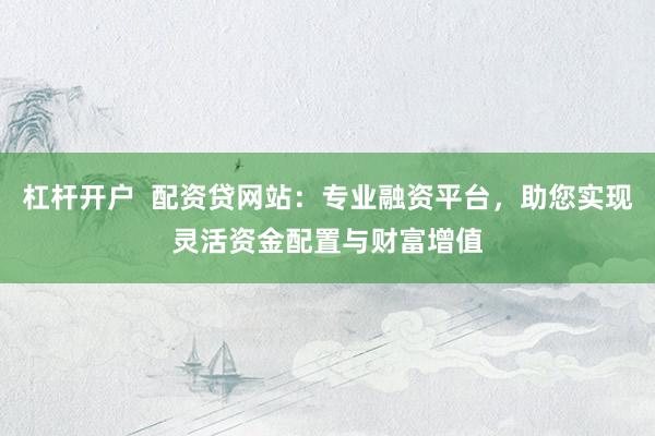 杠杆开户  配资贷网站：专业融资平台，助您实现灵活资金配置与财富增值