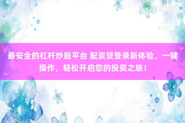 最安全的杠杆炒股平台 配资贷登录新体验，一键操作，轻松开启您的投资之旅！