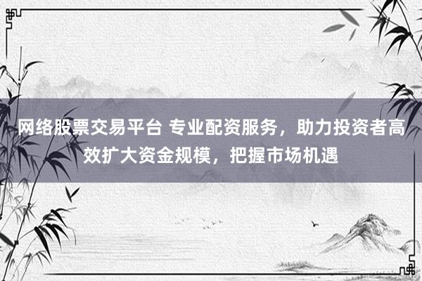 网络股票交易平台 专业配资服务，助力投资者高效扩大资金规模，把握市场机遇