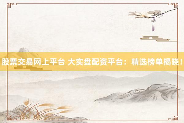 股票交易网上平台 大实盘配资平台：精选榜单揭晓！
