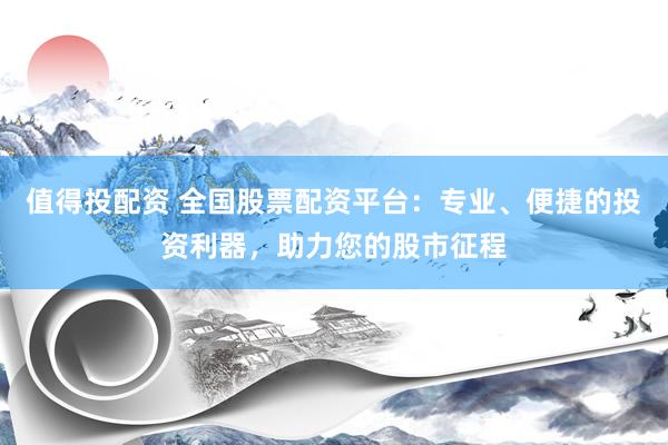 值得投配资 全国股票配资平台：专业、便捷的投资利器，助力您的股市征程