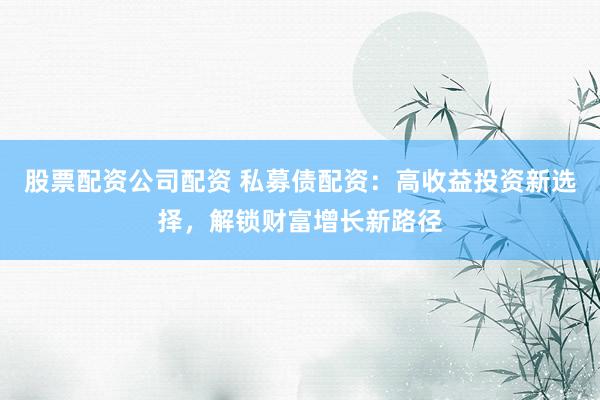 股票配资公司配资 私募债配资：高收益投资新选择，解锁财富增长新路径