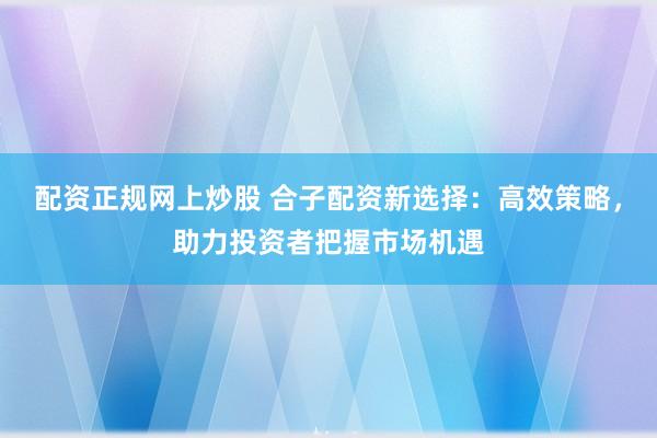 配资正规网上炒股 合子配资新选择：高效策略，助力投资者把握市场机遇