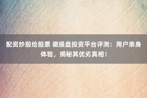 配资炒股给股票 徽操盘投资平台评测：用户亲身体验，揭秘其优劣真相！