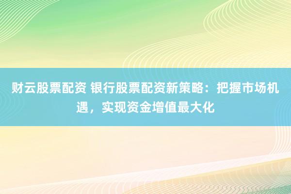 财云股票配资 银行股票配资新策略：把握市场机遇，实现资金增值最大化