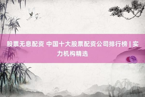 股票无息配资 中国十大股票配资公司排行榜 | 实力机构精选