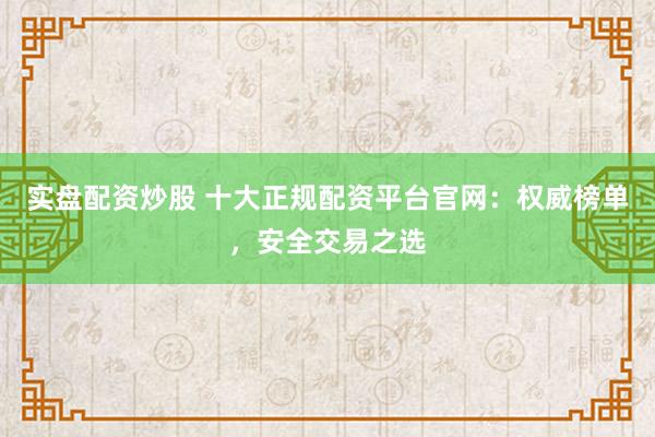 实盘配资炒股 十大正规配资平台官网：权威榜单，安全交易之选