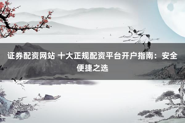 证券配资网站 十大正规配资平台开户指南：安全便捷之选