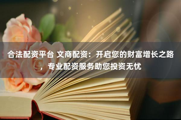 合法配资平台 文商配资：开启您的财富增长之路，专业配资服务助您投资无忧