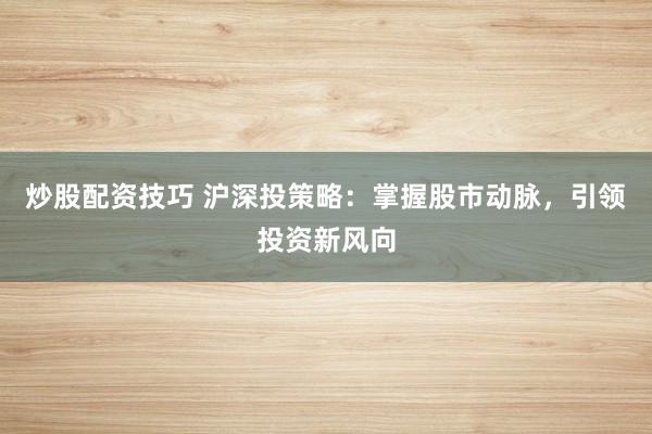 炒股配资技巧 沪深投策略：掌握股市动脉，引领投资新风向