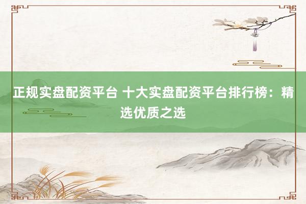 正规实盘配资平台 十大实盘配资平台排行榜：精选优质之选