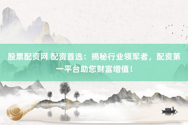 股票配资网 配资首选：揭秘行业领军者，配资第一平台助您财富增值！