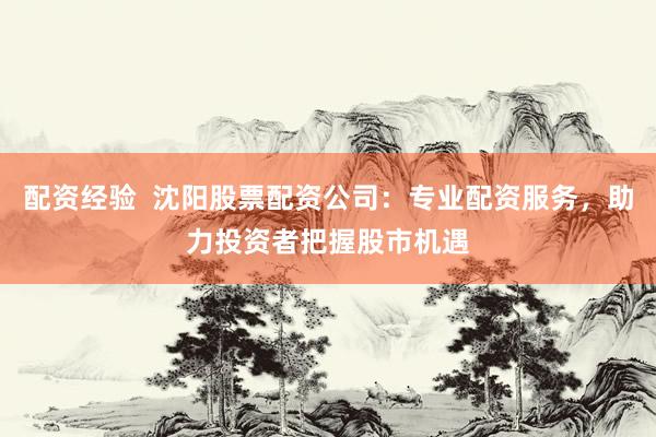 配资经验 沈阳股票配资公司:专业配资服务,助力投资者把握股市机遇