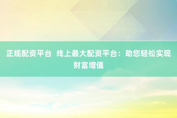 正规配资平台  线上最大配资平台：助您轻松实现财富增值