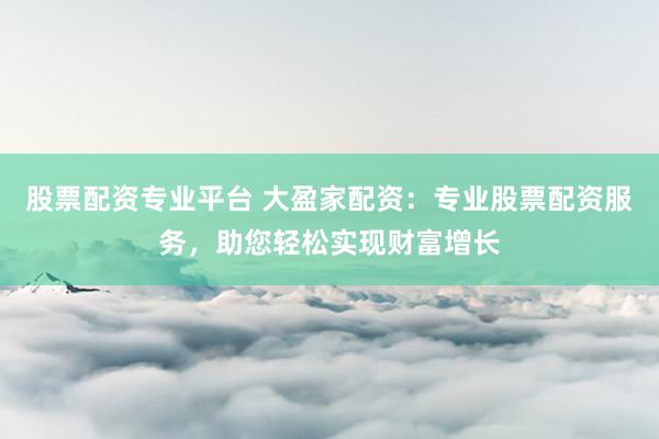 股票配资专业平台 大盈家配资：专业股票配资服务，助您轻松实现财富增长