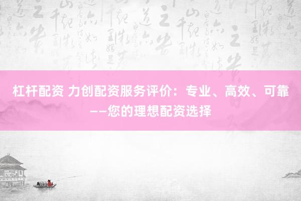 杠杆配资 力创配资服务评价:专业、高效、可靠——您的理想配资选择