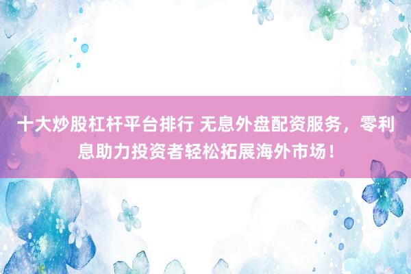 十大炒股杠杆平台排行 无息外盘配资服务，零利息助力投资者轻松拓展海外市场！