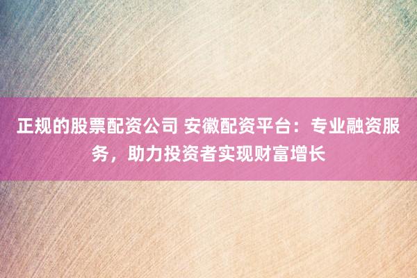 正规的股票配资公司 安徽配资平台：专业融资服务，助力投资者实现财富增长