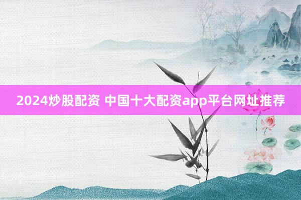 2024炒股配资 中国十大配资app平台网址推荐