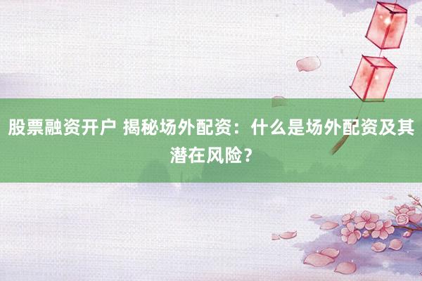 股票融资开户 揭秘场外配资：什么是场外配资及其潜在风险？