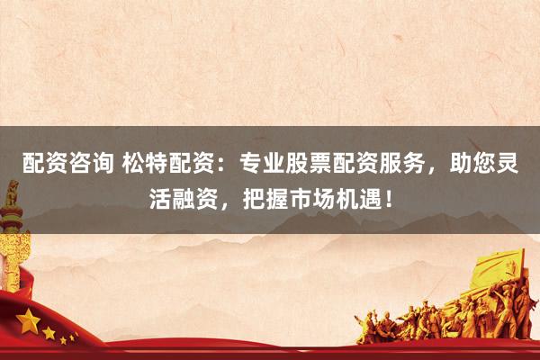 配资咨询 松特配资：专业股票配资服务，助您灵活融资，把握市场机遇！