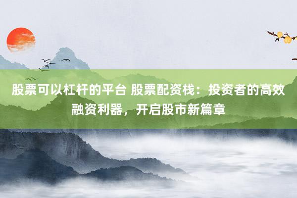 股票可以杠杆的平台 股票配资栈：投资者的高效融资利器，开启股市新篇章