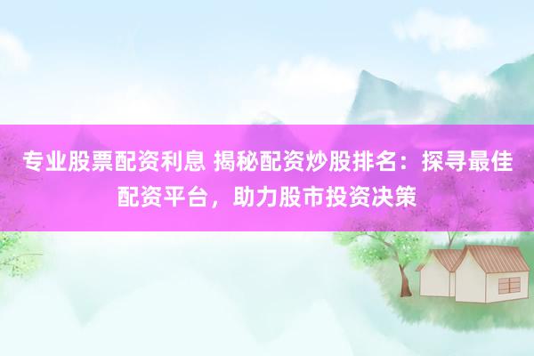 专业股票配资利息 揭秘配资炒股排名：探寻最佳配资平台，助力股市投资决策
