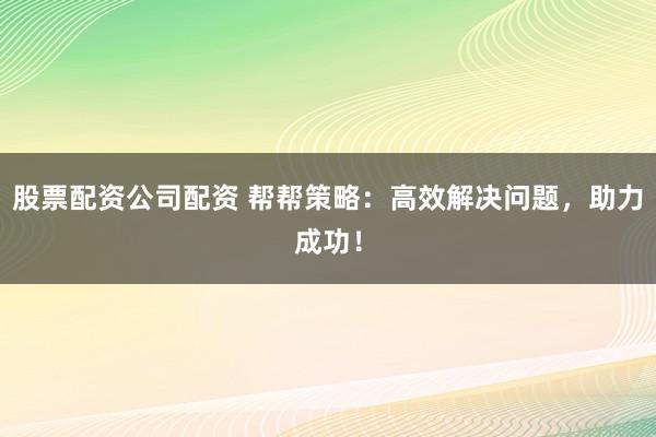 股票配资公司配资 帮帮策略：高效解决问题，助力成功！