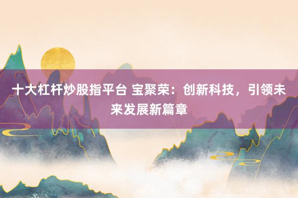 十大杠杆炒股指平台 宝聚荣：创新科技，引领未来发展新篇章