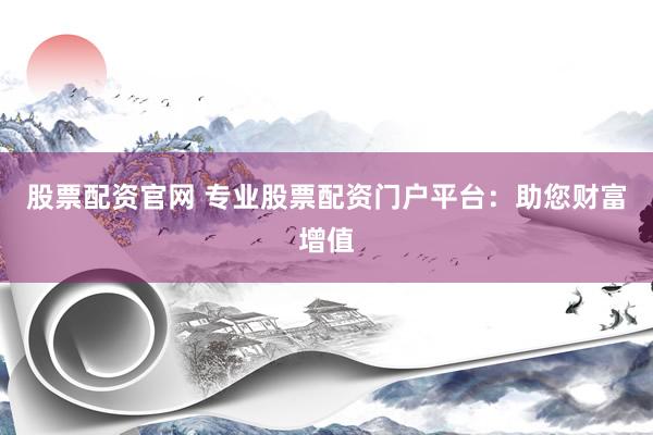 股票配资官网 专业股票配资门户平台：助您财富增值