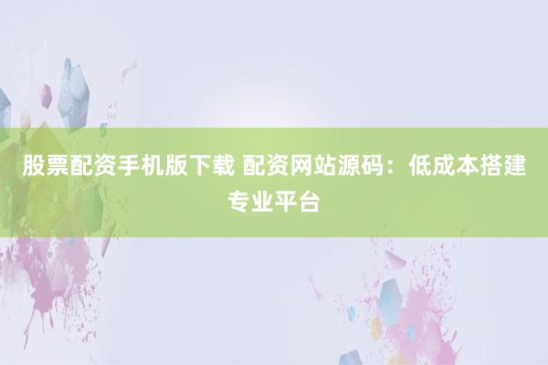 股票配资手机版下载 配资网站源码：低成本搭建专业平台
