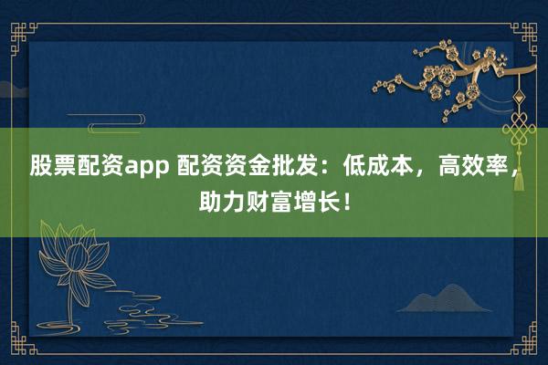 股票配资app 配资资金批发：低成本，高效率，助力财富增长！