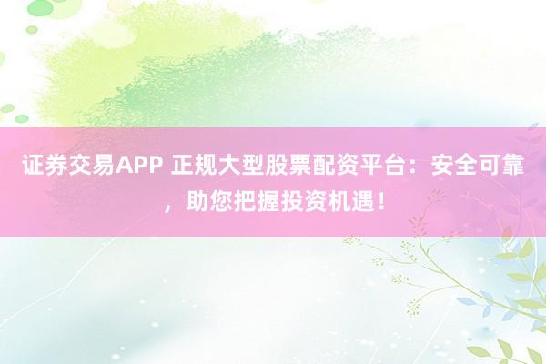 证券交易APP 正规大型股票配资平台：安全可靠，助您把握投资机遇！