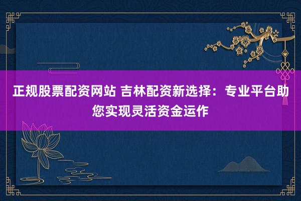 正规股票配资网站 吉林配资新选择：专业平台助您实现灵活资金运作