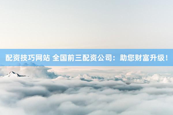 配资技巧网站 全国前三配资公司：助您财富升级！