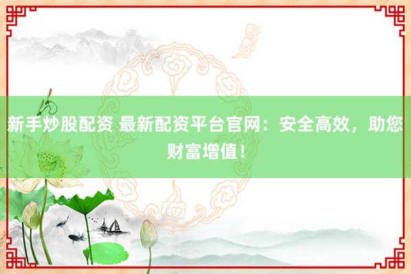 新手炒股配资 最新配资平台官网：安全高效，助您财富增值！