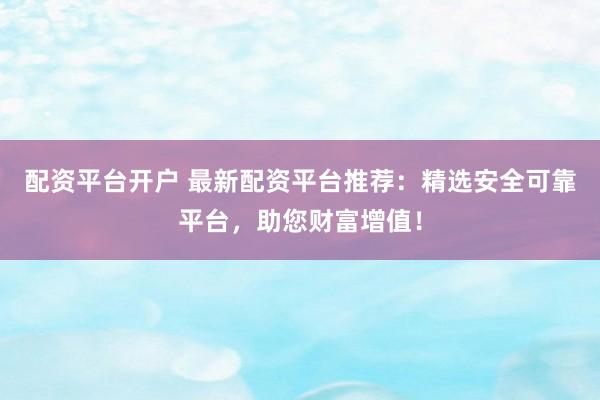 配资平台开户 最新配资平台推荐：精选安全可靠平台，助您财富增值！