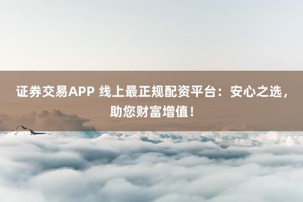 证券交易APP 线上最正规配资平台：安心之选，助您财富增值！