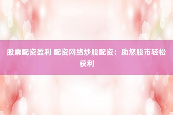 股票配资盈利 配资网络炒股配资：助您股市轻松获利