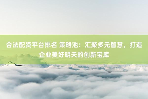 合法配资平台排名 策略池：汇聚多元智慧，打造企业美好明天的创新宝库