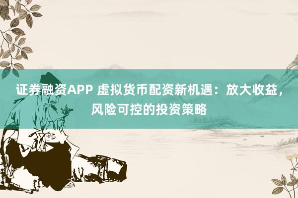 证券融资APP 虚拟货币配资新机遇：放大收益，风险可控的投资策略